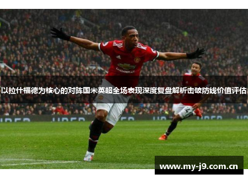 以拉什福德为核心的对阵国米英超全场表现深度复盘解析击破防线价值评估 以拉什福德为核心的对阵国米英超全场表现深度复盘解析击破防线价值评估
