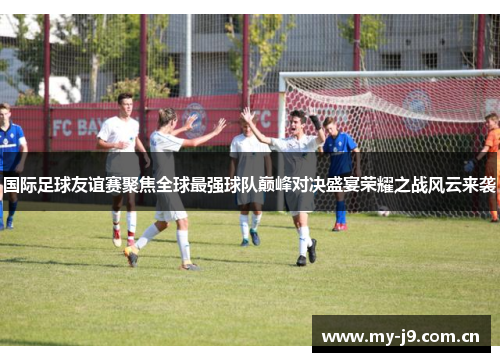 国际足球友谊赛聚焦全球最强球队巅峰对决盛宴荣耀之战风云来袭
